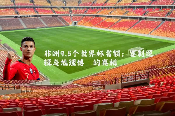 非洲9.5个世界杯名额：赛制逻辑与地理博弈的真相