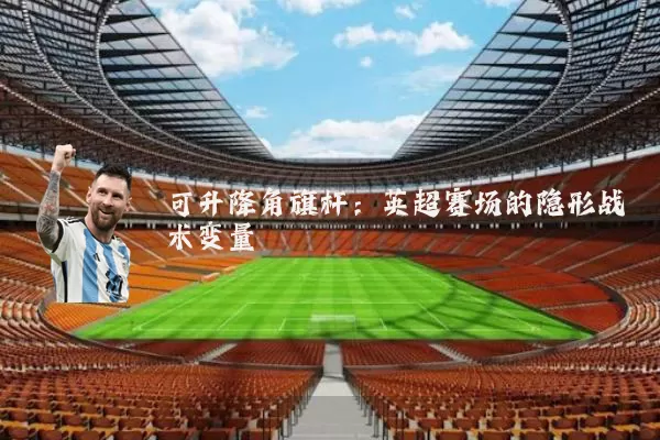 可升降角旗杆:英超赛场的隐形战术变量